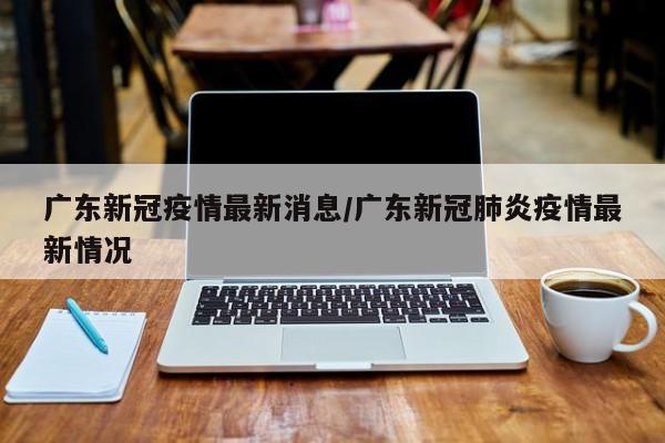 广东新冠疫情最新消息/广东新冠肺炎疫情最新情况