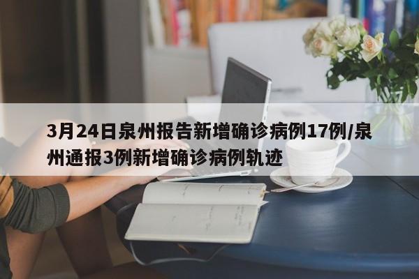 3月24日泉州报告新增确诊病例17例/泉州通报3例新增确诊病例轨迹