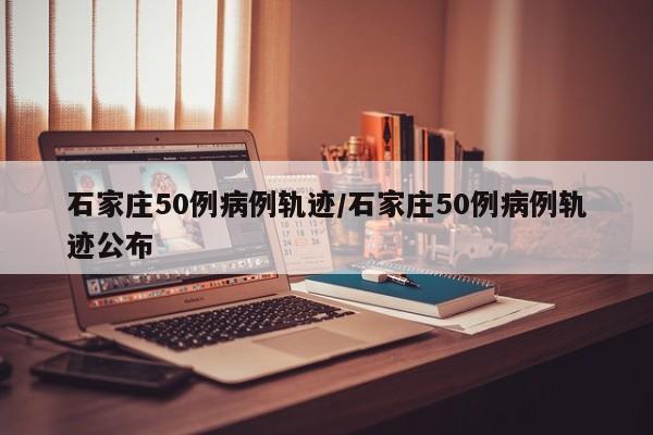 石家庄50例病例轨迹/石家庄50例病例轨迹公布