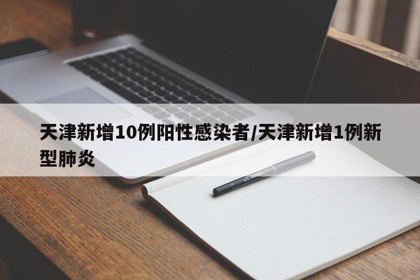 天津新增10例阳性感染者/天津新增1例新型肺炎