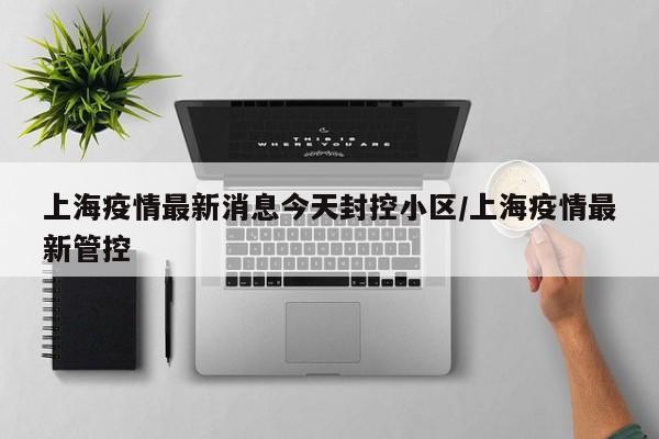上海疫情最新消息今天封控小区/上海疫情最新管控