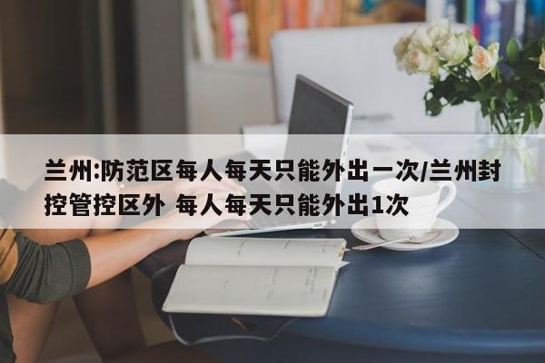 兰州:防范区每人每天只能外出一次/兰州封控管控区外 每人每天只能外出1次