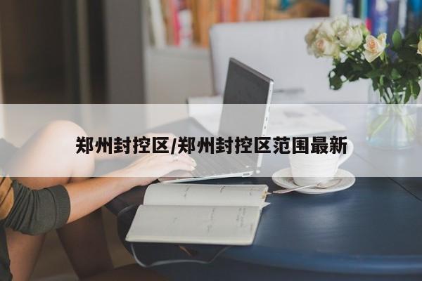郑州封控区/郑州封控区范围最新