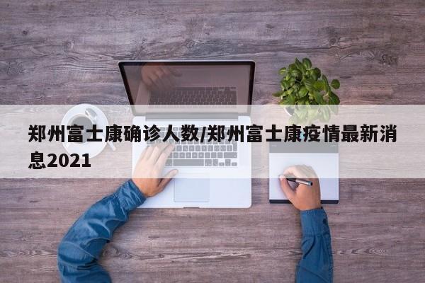 郑州富士康确诊人数/郑州富士康疫情最新消息2021