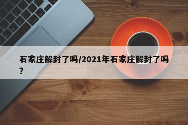 石家庄解封了吗/2021年石家庄解封了吗?