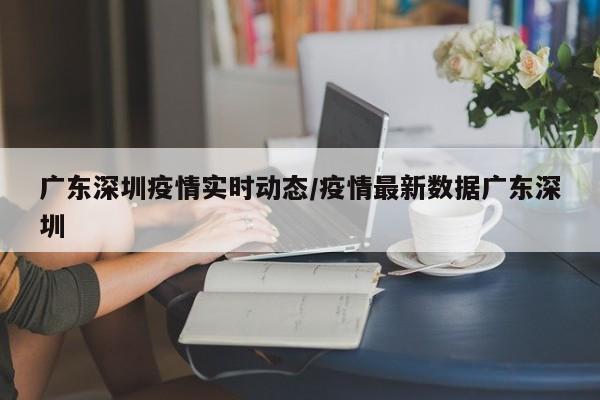 广东深圳疫情实时动态/疫情最新数据广东深圳