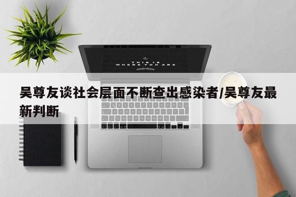 吴尊友谈社会层面不断查出感染者/吴尊友最新判断