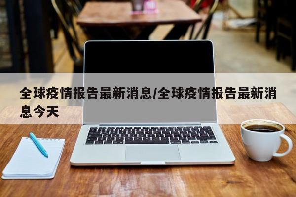 全球疫情报告最新消息/全球疫情报告最新消息今天
