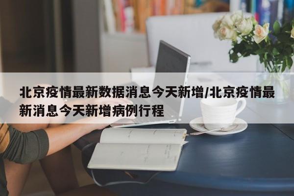 北京疫情最新数据消息今天新增/北京疫情最新消息今天新增病例行程