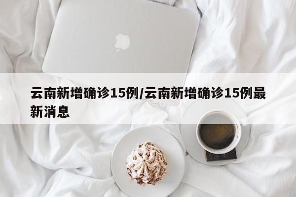 云南新增确诊15例/云南新增确诊15例最新消息