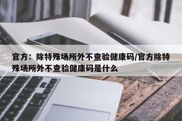 官方：除特殊场所外不查验健康码/官方除特殊场所外不查验健康码是什么
