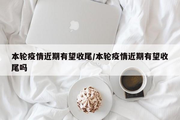 本轮疫情近期有望收尾/本轮疫情近期有望收尾吗