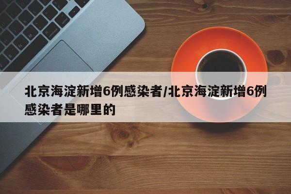 北京海淀新增6例感染者/北京海淀新增6例感染者是哪里的