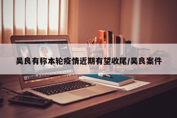 吴良有称本轮疫情近期有望收尾/吴良案件