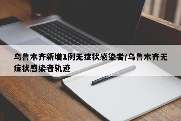 乌鲁木齐新增1例无症状感染者/乌鲁木齐无症状感染者轨迹