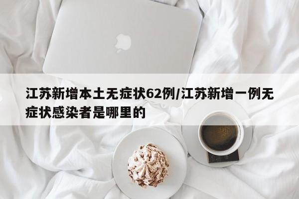 江苏新增本土无症状62例/江苏新增一例无症状感染者是哪里的